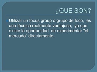 ¿QUE SON?Utilizar un focusgroup o grupo de foco,  es una técnica realmente ventajosa,  ya que existe la oportunidad  de experimentar "el mercado" directamente. 