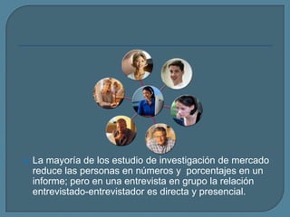 La mayoría de los estudio de investigación de mercado reduce las personas en números y  porcentajes en un informe; pero en una entrevista en grupo la relación entrevistado-entrevistador es directa y presencial. 