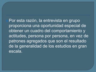 Por esta razón, la entrevista en grupo proporciona una oportunidad especial de obtener un cuadro del comportamiento y actitudes, persona por persona, en vez de patrones agregados que son el resultado de la generalidad de los estudios en gran escala.