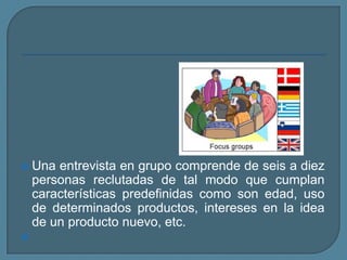 Una entrevista en grupo comprende de seis a diez personas reclutadas de tal modo que cumplan características predefinidas como son edad, uso de determinados productos, intereses en la idea de un producto nuevo, etc.  