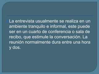 La entrevista usualmente se realiza en un ambiente tranquilo e informal, este puede ser en un cuarto de conferencia o sala de recibo, que estimule la conversación. La reunión normalmente dura entre una hora y dos.