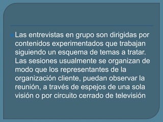 Las entrevistas en grupo son dirigidas por contenidos experimentados que trabajan siguiendo un esquema de temas a tratar. Las sesiones usualmente se organizan de modo que los representantes de la organización cliente, puedan observar la reunión, a través de espejos de una sola visión o por circuito cerrado de televisión
