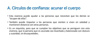 A. Círculos de confianza: acunar el cuerpo
• Esta vivencia puede ayudar a las personas que necesitan que los demás se
“ocupen de ellas”.
• También puede impactar a las personas que sienten o viven en soledad y
mantienen distancia con otras personas.
• Es un requisito, para que se cumplan los objetivos que se persiguen con esta
vivencia, que la persona que es acunada sea levantada y balanceada con dulzura
y suavidad, sin brusquedades.
 