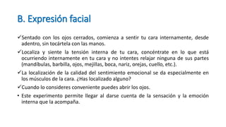 B. Expresión facial
Sentado con los ojos cerrados, comienza a sentir tu cara internamente, desde
adentro, sin tocártela con las manos.
Localiza y siente la tensión interna de tu cara, concéntrate en lo que está
ocurriendo internamente en tu cara y no intentes relajar ninguna de sus partes
(mandíbulas, barbilla, ojos, mejillas, boca, nariz, orejas, cuello, etc.).
La localización de la calidad del sentimiento emocional se da especialmente en
los músculos de la cara. ¿Has localizado alguno?
Cuando lo consideres conveniente puedes abrir los ojos.
• Este experimento permite llegar al darse cuenta de la sensación y la emoción
interna que la acompaña.
 