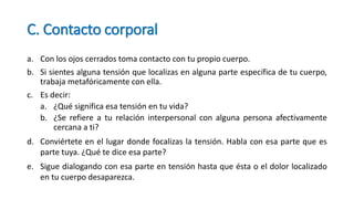 C. Contacto corporal
a. Con los ojos cerrados toma contacto con tu propio cuerpo.
b. Si sientes alguna tensión que localizas en alguna parte específica de tu cuerpo,
trabaja metafóricamente con ella.
c. Es decir:
a. ¿Qué significa esa tensión en tu vida?
b. ¿Se refiere a tu relación interpersonal con alguna persona afectivamente
cercana a ti?
d. Conviértete en el lugar donde focalizas la tensión. Habla con esa parte que es
parte tuya. ¿Qué te dice esa parte?
e. Sigue dialogando con esa parte en tensión hasta que ésta o el dolor localizado
en tu cuerpo desaparezca.
 
