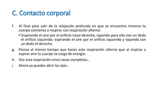 C. Contacto corporal
f. Al final para salir de la relajación profunda en que se encuentra inmerso tu
cuerpo comienza a respirar con respiración alterna:
Inspirando el aire por el orificio nasal derecho, tapando para ello con un dedo
el orificio izquierdo; espirando el aire por el orificio izquierdo y tapando con
un dedo el derecho.
g. Piensa al mismo tiempo que haces esta respiración alterna que al inspirar y
espirar aire tu cuerpo se carga de energía.
h. Haz esta respiración cinco veces completas…
i. Ahora ya puedes abrir los ojos.
 