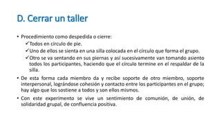 D. Cerrar un taller
• Procedimiento como despedida o cierre:
Todos en círculo de pie.
Uno de ellos se sienta en una silla colocada en el círculo que forma el grupo.
Otro se va sentando en sus piernas y así sucesivamente van tomando asiento
todos los participantes, haciendo que el círculo termine en el respaldar de la
silla.
• De esta forma cada miembro da y recibe soporte de otro miembro, soporte
interpersonal, lográndose cohesión y contacto entre los participantes en el grupo;
hay algo que los sostiene a todos y son ellos mismos.
• Con este experimento se vive un sentimiento de comunión, de unión, de
solidaridad grupal, de confluencia positiva.
 
