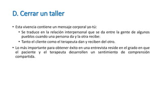 D. Cerrar un taller
• Esta vivencia contiene un mensaje corporal yo-tú:
• Se traduce en la relación interpersonal que se da entre la gente de algunos
pueblos cuando una persona da y la otra recibe:
• Tanto el cliente como el terapeuta dan y reciben del otro.
• Lo más importante para obtener éxito en una entrevista reside en el grado en que
el paciente y el terapeuta desarrollen un sentimiento de comprensión
compartida.
 