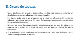 E. Círculo de cabezas
• Todos tumbados en el suelo, boca arriba, con los ojos abiertos, haciendo un
círculo interno con las cabezas y externo con los pies.
• Por turnos cada uno se va a levantar, va a entrar en el centro del círculo de
cabezas y va a mirar despacio las caras de las personas acostadas, paseándose
dentro del círculo interno.
• Después de mirar las caras durante aproximadamente un par de minutos se
acuesta en el suelo, en el lugar de otro que se levanta y repite la misma
operación.
• El experimento se va realizando así sucesivamente hasta que lo hayan hecho
todos los del grupo que lo deseen.
 