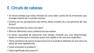 E. Círculo de cabezas
• Al mismo tiempo que estás mirando las caras date cuenta de las emociones que
emergen dentro de ti cuando caminas.
¿Cómo son las percepciones que tienes ahora cuando ves a las personas de esta
forma?
¿Cómo percibes las caras y los ojos?
• Mira las diferentes caras y detecta las que existan.
• Si tienes necesidad de detenerte más tiempo mirando una cara determinada,
hazlo, lo mismo que si necesitas pasar más rápido al ver una cara específica.
• Toma conciencia de qué es lo que ocurre en ti cuando te detienes en una cara o la
pasas de vista rápidamente
¿Qué sensación te produce?
¿Qué significado tiene para ti?
 