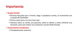 Importancia:
• Terapia Gestalt
Persona descubre por sí mismo, llega a autodarse cuenta, lo incrementa con
la ayuda del facilitador.
Cómo y para qué y no con el por qué.
Interesa cómo se siente una persona, cómo le afecta y cómo enfrenta una
situación, para que realice una conducta o acción determinada.
• Interpretación terapéutica:
Completamente contrario.
 