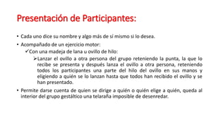 Presentación de Participantes:
• Cada uno dice su nombre y algo más de sí mismo si lo desea.
• Acompañado de un ejercicio motor:
Con una madeja de lana u ovillo de hilo:
Lanzar el ovillo a otra persona del grupo reteniendo la punta, la que lo
recibe se presenta y después lanza el ovillo a otra persona, reteniendo
todos los participantes una parte del hilo del ovillo en sus manos y
eligiendo a quién se lo lanzan hasta que todos han recibido el ovillo y se
han presentado.
• Permite darse cuenta de quien se dirige a quién o quién elige a quién, queda al
interior del grupo gestáltico una telaraña imposible de desenredar.
 