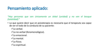Pensamiento aplicado:
“Hay personas que ven únicamente un árbol (unidad) y no ven el bosque
(totalidad).”
• Lo que quiere decir que en psicoterapia es necesario que el terapeuta sea capaz
de ver el todo de la conducta de su paciente:
Lo verbal.
Lo no verbal (fenomenológico).
Lo emocional.
Lo mental.
Lo físico.
Lo espiritual.
 