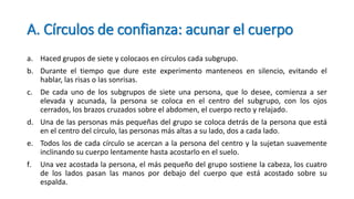 A. Círculos de confianza: acunar el cuerpo
a. Haced grupos de siete y colocaos en círculos cada subgrupo.
b. Durante el tiempo que dure este experimento manteneos en silencio, evitando el
hablar, las risas o las sonrisas.
c. De cada uno de los subgrupos de siete una persona, que lo desee, comienza a ser
elevada y acunada, la persona se coloca en el centro del subgrupo, con los ojos
cerrados, los brazos cruzados sobre el abdomen, el cuerpo recto y relajado.
d. Una de las personas más pequeñas del grupo se coloca detrás de la persona que está
en el centro del círculo, las personas más altas a su lado, dos a cada lado.
e. Todos los de cada círculo se acercan a la persona del centro y la sujetan suavemente
inclinando su cuerpo lentamente hasta acostarlo en el suelo.
f. Una vez acostada la persona, el más pequeño del grupo sostiene la cabeza, los cuatro
de los lados pasan las manos por debajo del cuerpo que está acostado sobre su
espalda.
 