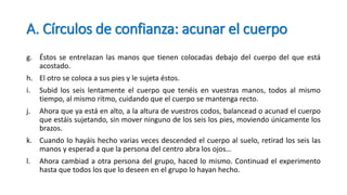 A. Círculos de confianza: acunar el cuerpo
g. Éstos se entrelazan las manos que tienen colocadas debajo del cuerpo del que está
acostado.
h. El otro se coloca a sus pies y le sujeta éstos.
i. Subid los seis lentamente el cuerpo que tenéis en vuestras manos, todos al mismo
tiempo, al mismo ritmo, cuidando que el cuerpo se mantenga recto.
j. Ahora que ya está en alto, a la altura de vuestros codos, balancead o acunad el cuerpo
que estáis sujetando, sin mover ninguno de los seis los pies, moviendo únicamente los
brazos.
k. Cuando lo hayáis hecho varias veces descended el cuerpo al suelo, retirad los seis las
manos y esperad a que la persona del centro abra los ojos…
l. Ahora cambiad a otra persona del grupo, haced lo mismo. Continuad el experimento
hasta que todos los que lo deseen en el grupo lo hayan hecho.
 