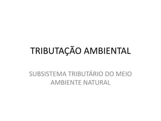 TRIBUTAÇÃO AMBIENTAL SUBSISTEMA TRIBUTÁRIO DO MEIO AMBIENTE NATURAL 