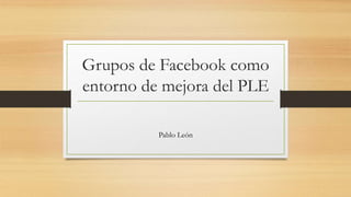 Grupos de Facebook como
entorno de mejora del PLE
Pablo León
 