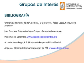 BIBLIOGRAFÍA
Universidad Externado de Colombia, © Gustavo A. Yepes López, Consultoría
Andesco

Luis Perera A, PricewaterhauseCoopers Consultoría Andesco

Pacto Global Colombia. www.pactoglobal-colombia.org

Acueducto de Bogotá. E.S.P. Área de Responsabilidad Social.

Andesco, Cámara de Comunicaciones y de RSE www.andesco.org.co
 
