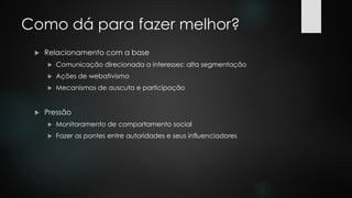 Como dá para fazer melhor?
 Relacionamento com a base
 Comunicação direcionada a interesses: alta segmentação
 Ações de webativismo
 Mecanismos de auscuta e participação
 Pressão
 Monitoramento de comportamento social
 Fazer as pontes entre autoridades e seus influenciadores
 