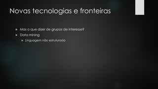 Novas tecnologias e fronteiras
 Mas o que dizer de grupos de interesse?
 Data mining
 Linguagem não estruturada
 