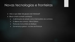 Novas tecnologias e fronteiras
 Mas o que dizer de grupos de interesse?
 Block chain e smart contracts
 A eliminação do estado como intermediário de contratos
 O dilema dos comuns – Elinor Ostrom
 Protocolo Comunitário do Bailique
 Governança global – na área de finanças
 