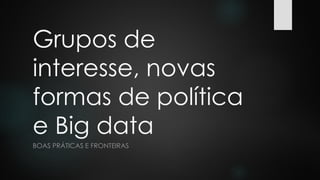 Grupos de
interesse, novas
formas de política
e Big data
BOAS PRÁTICAS E FRONTEIRAS
 