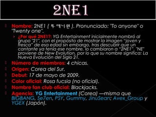    Nombre: 2NE1 ( 투애니원 ). Pronunciado: "To anyone" o
    "Twenty one".
    › ¿Por qué 2NE1?: YG Entertainment inicialmente nombró al
      grupo "21", con el propósito de mostrar la imagen “joven y
      fresca” de esa edad sin embargo, tras descubrir que un
      cantante ya tenía ese nombre, lo cambiaron a “2NE1”. "NE"
      proviene de New Evolution, por lo que su nombre significa: La
      Nueva Evolución del Siglo 21.
   Número de miembros: 4 chicas.
   Origen: Corea del Sur.
   Debut: 17 de mayo de 2009.
   Color oficial: Rosa fucsia (no oficial).
   Nombre fan club oficial: Blackjacks.
   Agencia: YG Entertainment (Corea) —misma que 
    BIGBANG, Se7en, PSY, Gummy, JinuSean; Avex_Group y 
    YGEX (Japón).
 