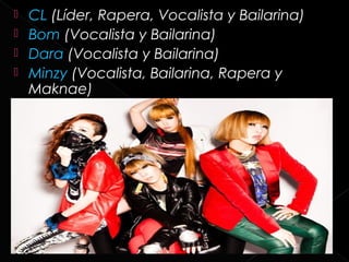    CL (Líder, Rapera, Vocalista y Bailarina)
   Bom (Vocalista y Bailarina)
   Dara (Vocalista y Bailarina)
   Minzy (Vocalista, Bailarina, Rapera y
    Maknae)
 