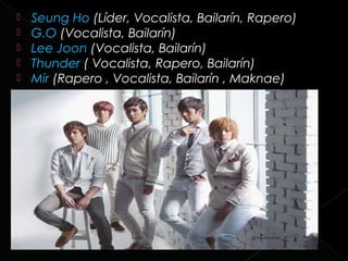    Seung Ho (Líder, Vocalista, Bailarín, Rapero)
   G.O (Vocalista, Bailarín)
   Lee Joon (Vocalista, Bailarín)
   Thunder ( Vocalista, Rapero, Bailarín)
   Mir (Rapero , Vocalista, Bailarín , Maknae)
 