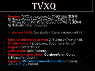    Nombre: TVXQ (se pronuncia: TIVIEXKIU)( 东方神
    起 /Tong Vfeng Xien Qi) en Chino; DBSK ( 동방신
    기 /Dong Bang Shin Ki) en Coreano y THSK ( 東方神
    起 /Tohoshinki) en Japonés.

    › ¿Por que TVXQ?: Que significa “Dioses Nacidos del Este”.

   Núm. de miembros activos: 2 (Yunho y Changmin).
   Ex- Miembros: 3 (Jaejoong, Yoochun y Junsu).
   Origen: Corea del Sur.
   Color oficial: Rojo Perlado.
   Nombre fan club oficial: Cassiopeia en Corea
    & Bigeast en Japón.
   Agencia: SM Entertainment&amp;nbsp;(Corea),
    Avex Group (Japón)
 