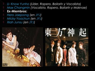    U- Know Yunho (Líder, Rapero, Bailarín y Vocalista)
   Max Changmin (Vocalista, Rapero, Bailarín y Maknae)
   Ex-Miembros:
   Hero Jaejoong (en JYJ)
   Micky Yoochun (en JYJ)
   Xiah Junsu (en JYJ)
 