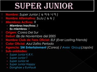    Nombre: Super Junior ( 슈퍼주니어 )
   Nombre Alternativo: SuJu ( 슈주 )
   Miembros Activos: 9
    › Miembros Inactivos: 3
    › Ex-miembros: 1
   Origen: Corea Del Sur
   Debut: 06 de Noviembre del 2005
   Nombre Club de Fans Oficial: ELF (Ever Lasting Friends)
   Color Oficial: Azul Zafiro Perlado
   Agencia: SM Entertainment (Corea) / Avex Group(Japón)
   Sub-unidades:
    ›   Super Junior K.R.Y.
    ›   Super Junior T
    ›   Super Junior M
    ›   Super Junior Happy
    ›   Donghae y Eunhyuk
 