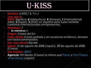    Nombre: U-KISS ( 유키스 )
   ¿Por qué U-
    KISS?: Significa: U (Ubiquitous), K (Korean), I (International)
    (Idol), S (Super), S (Star); en español sería Super estrellas
    coreanas internacionales omnipresentes.
   Miembros: 7
    › Ex miembros: 2 
   Origen: Corea del Sur
   Color oficial: Fucsia perlado y en ocasiones el blanco, siempre
    con besos estampados.
   Fan club oficial: Kiss Me
   Debut: 15 de agosto de 2008 (Japón), 28 de agosto de 2008
    (Corea).
   Sub Unidad: uBEAT
   Agencia: NH Media (Corea) la misma que Paran y The Cheers
     Avex Group (Japón)
 