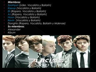    Miembros:
   SooHyun (Líder, Vocalista y Bailarín)
   Kiseop (Vocalista y Bailarín)
   Eli (Rapero, Vocalista y Bailarín)
   AJ (Rapero, Vocalista y Bailarín)
   Hoon (Vocalista y Bailarín)
   Kevin  (Vocalista y Bailarín)
   DongHo (Rapero, Vocalista, Bailarín y Maknae)
   Ex-miembros:
   Alexander
   Kibum
 