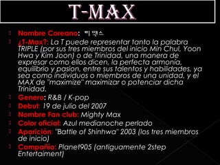    Nombre Coreano:  티맥스
   ¿T-Max?: La T puede representar tanto la palabra
    TRIPLE (por sus tres miembros del inicio Min Chul, Yoon
    Hwa y Kim Joon) o de Trinidad, una manera de
    expresar como ellos dicen, la perfecta armonía,
    equilibrio y pasion, entre sus talentos y habilidades, ya
    sea como individuos o miembros de una unidad, y el
    MAX de "maximize" maximizar o potenciar dicha
    Trinidad.
   Genero: R&B / K-pop
   Debut: 19 de julio del 2007
   Nombre Fan club: Mighty Max
   Color oficial: Azul medianoche perlado
   Aparición: "Battle of Shinhwa" 2003 (los tres miembros
    de inicio)
   Compañía: Planet905 (antiguamente 2step
    Entertaiment)
 