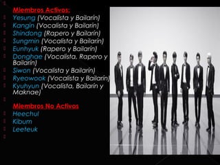 
    Miembros Activos:
   Yesung (Vocalista y Bailarín)
   Kangin (Vocalista y Bailarín)
   Shindong (Rapero y Bailarín)
   Sungmin (Vocalista y Bailarín)
   Eunhyuk (Rapero y Bailarín)
   Donghae (Vocalista, Rapero y
    Bailarín)
   Siwon (Vocalista y Bailarín)
   Ryeowook (Vocalista y Bailarín)
   Kyuhyun (Vocalista, Bailarín y
    Maknae)

    Miembros No Activos
   Heechul
   Kibum
   Leeteuk

 