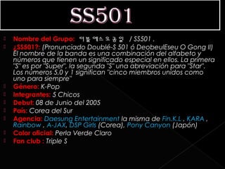    Nombre del Grupo:  더블에스오공일 / SS501 .
   ¿SS501?: (Pronunciado Doublé-S 501 ó DeobeulEseu O Gong Il)
    El nombre de la banda es una combinación del alfabeto y
    números que tienen un significado especial en ellos. La primera
    "S" es por "Super", la segunda "S" una abreviación para "Star".
    Los números 5,0 y 1 significan "cinco miembros unidos como
    uno para siempre"
   Género: K-Pop
   Integrantes: 5 Chicos
   Debut: 08 de Junio del 2005
   País: Corea del Sur
   Agencia: Daesung Entertainment la misma de Fin.K.L , KARA ,
    Rainbow , A-JAX, DSP Girls (Corea), Pony Canyon (Japón)
   Color oficial: Perla Verde Claro
   Fan club : Triple S
 