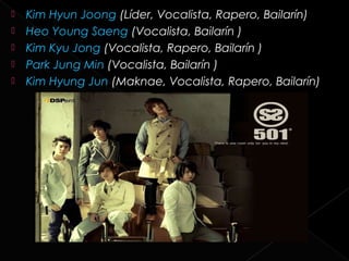    Kim Hyun Joong (Líder, Vocalista, Rapero, Bailarín)
   Heo Young Saeng (Vocalista, Bailarín )
   Kim Kyu Jong (Vocalista, Rapero, Bailarín )
   Park Jung Min (Vocalista, Bailarín )
   Kim Hyung Jun (Maknae, Vocalista, Rapero, Bailarín)
 