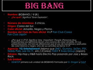    Nombre: BIGBANG ( 빅뱅 ).
    ›   ¿Por qué?: Significa "Gran Explosión".

   Número de miembros: 5 chicos.
   Origen: Corea del Sur.
   Color oficial: Amarillo, Negro y Plomo.
   Nombre del Club de Fans oficial: V.I.P Fan Club Corea 
    Fan Club Japón

    ›   ¿Por qué V.I.P's?: Significa Very Important People (Personas Muy
        Importantes) Los lightsticks llevan una corona de color amarillo. En sus
        presentaciones, sus fans se diferencian por el uso de bandanas y pañuelos
        de color blanco y negro. Uno de sus sencillos se llama V.I.P.
   Agencia: YG Entertainment (Misma que 2NE1, Gummy, Se7en, PSY, 
    Teddy Park, Lee Ha Yi , etc.) (Corea),YGEX Y Avex Group (Japón).
   Género: Hip-Hop y R&B hasta Electro Pop pasando por Jazz y Bases
    Rock.
   Sub Unidad:
    ›   GD&TOP primera sub unidad de BIGBANG Formado por G- Dragon y T.O.P
 