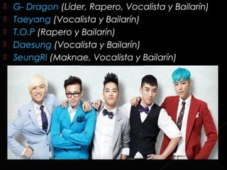    G- Dragon (Líder, Rapero, Vocalista y Bailarín)
   Taeyang (Vocalista y Bailarín)
   T.O.P (Rapero y Bailarín)
   Daesung (Vocalista y Bailarín)
   SeungRi (Maknae, Vocalista y Bailarín)
 