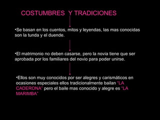 Se basan en los cuentos, mitos y leyendas, las mas conocidas son la tunda y el duende. El matrimonio no deben casarse, pero la novia tiene que ser aprobada por los familiares del novio para poder unirse. Ellos son muy conocidos por ser alegres y carismáticos en ocasiones especiales ellos tradicionalmente bailan  “LA CADERONA”  pero el baile mas conocido y alegre es  “LA MARIMBA” COSTUMBRES  Y TRADICIONES 