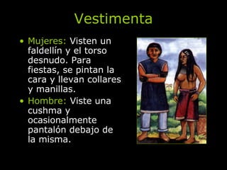Vestimenta Mujeres:  Visten un faldellín y el torso desnudo. Para fiestas, se pintan la cara y llevan collares y manillas. Hombre:  Viste una cushma y ocasionalmente pantalón debajo de la misma. 