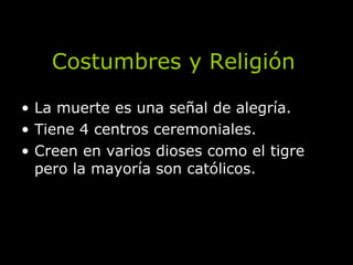 Costumbres y Religión La muerte es una señal de alegría. Tiene 4 centros ceremoniales. Creen en varios dioses como el tigre pero la mayoría son católicos. 