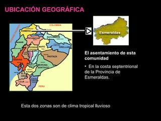 UBICACIÓN GEOGRÁFICA El asentamiento de esta comunidad   En la costa septentrional de la Provincia de Esmeraldas. Esta dos zonas son de clima tropical lluvioso 