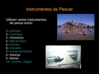Instrumentos de Pescar Utilizan varios instrumentos de pesca como: 1.-   Atarraya 2.-  Trasmayo 3.- Chinchorro 4.-  Red de Copa 5.-  Canoas 6.-  Anzuelos 7.-  Anclas de Piedras 8.- Katanga 9.- Bateas 10.- Cuchillo - Dagas   continuar 
