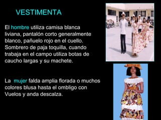 VESTIMENTA El  hombre  utiliza camisa blanca liviana, pantalón corto generalmente blanco, pañuelo rojo en el cuello. Sombrero de paja toquilla, cuando trabaja en el campo utiliza botas de caucho largas y su machete. La  mujer  falda amplia florada o muchos colores blusa hasta el ombligo con Vuelos y anda descalza. 