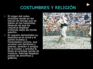 COSTUMBRES Y RELIGIÓN El origen del rodeo montubio reside en las faenas de herraje que se daban en las haciendas, después de que los vaqueros llegaban arreando reses de monte adentro.  El vaquero demostraba su destreza en el corral y el patrón invitaba a hacendados vecinos, que acudían con familiares y peones, también a amigos de la ciudad, y armaba la fiesta al contratar banda de músicos. Además llegaban poetas de amorfinos y galleros. 