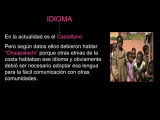 IDIOMA   En la actualidad es el  Castellano   Pero según datos ellos debieron hablar  “Chaapalachi”  porque otras etnias de la costa hablaban ese idioma y obviamente debió ser necesario adoptar esa lengua para la fácil comunicación con otras comunidades. 