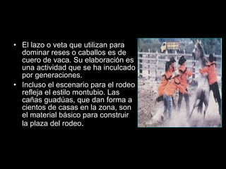 Los Montubios El lazo o veta que utilizan para dominar reses o caballos es de cuero de vaca. Su elaboración es una actividad que se ha inculcado por generaciones. Incluso el escenario para el rodeo refleja el estilo montubio. Las cañas guadúas, que dan forma a cientos de casas en la zona, son el material básico para construir la plaza del rodeo .  
