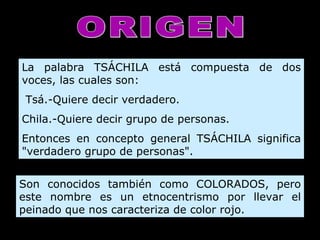 ORIGEN La palabra TSÁCHILA está compuesta de dos voces, las cuales son:   Tsá.-Quiere decir verdadero. Chila.-Quiere decir grupo de personas. Entonces en concepto general TSÁCHILA significa "verdadero grupo de personas".   Son conocidos también como COLORADOS, pero este nombre es un etnocentrismo por llevar el peinado que nos caracteriza de color rojo.  